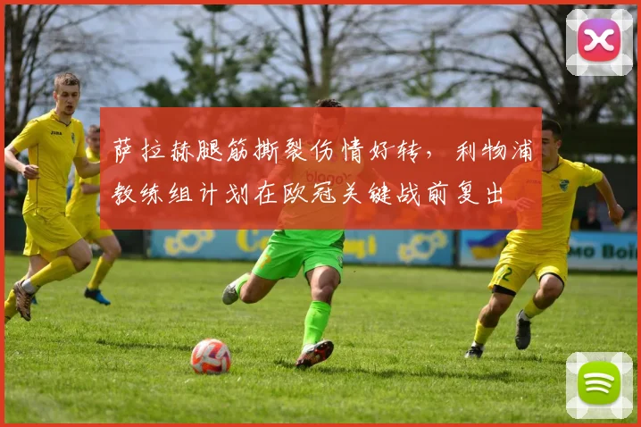 萨拉赫腿筋撕裂伤情好转，利物浦教练组计划在欧冠关键战前复出