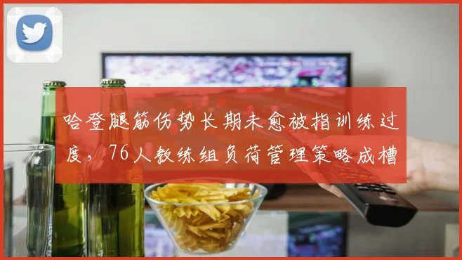 哈登腿筋伤势长期未愈被指训练过度，76人教练组负荷管理策略成槽点