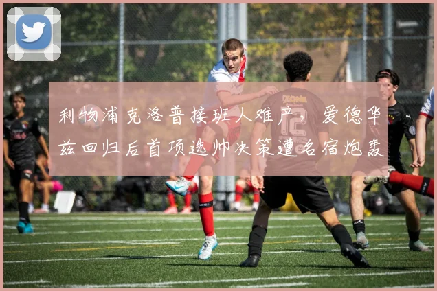 利物浦克洛普接班人难产，爱德华兹回归后首项选帅决策遭名宿炮轰