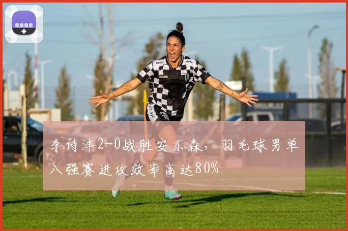 李诗沣2-0战胜安东森，羽毛球男单八强赛进攻效率高达80%