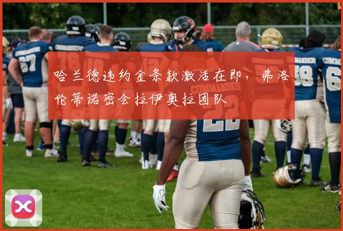 哈兰德违约金条款激活在即，弗洛伦蒂诺密会拉伊奥拉团队